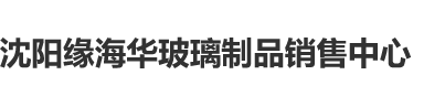 屄色视频沈阳缘海华玻璃制品销售中心